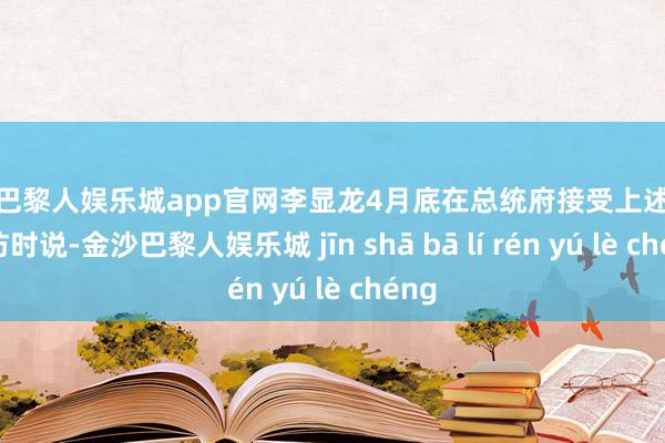 金沙巴黎人娱乐城app官网李显龙4月底在总统府接受上述联合专访时说-金沙巴黎人娱乐城 jīn shā bā lí rén yú lè chéng