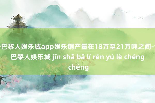 金沙巴黎人娱乐城app娱乐铜产量在18万至21万吨之间-金沙巴黎人娱乐城 jīn shā bā lí rén yú lè chéng