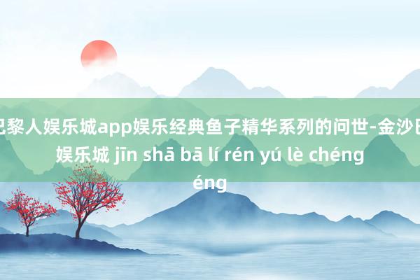 金沙巴黎人娱乐城app娱乐经典鱼子精华系列的问世-金沙巴黎人娱乐城 jīn shā bā lí rén yú lè chéng