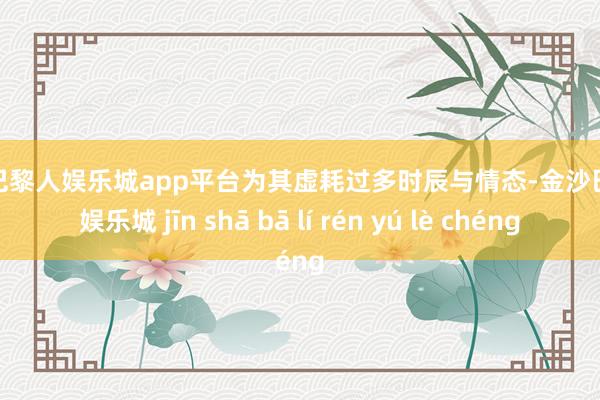 现金巴黎人娱乐城app平台为其虚耗过多时辰与情态-金沙巴黎人娱乐城 jīn shā bā lí rén yú lè chéng