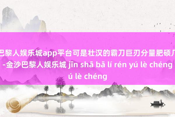 现金巴黎人娱乐城app平台可是壮汉的霸刀巨刃分量肥硕几百斤-金沙巴黎人娱乐城 jīn shā bā lí rén yú lè chéng