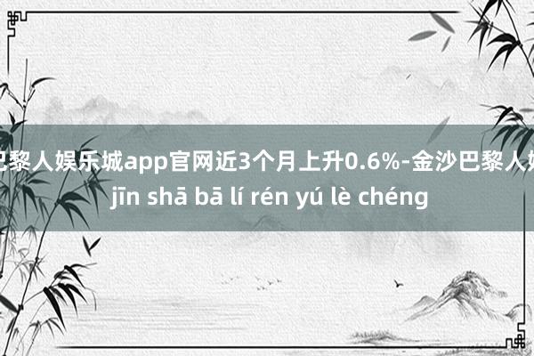 金沙巴黎人娱乐城app官网近3个月上升0.6%-金沙巴黎人娱乐城 jīn shā bā lí rén yú lè chéng