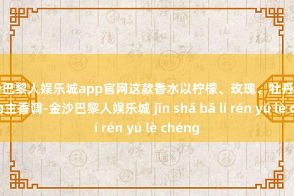 金沙巴黎人娱乐城app官网这款香水以柠檬、玫瑰、牡丹和白麝香为主香调-金沙巴黎人娱乐城 jīn shā bā lí rén yú lè chéng