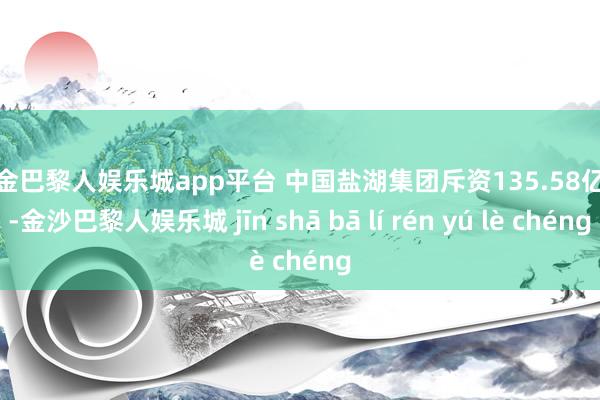 现金巴黎人娱乐城app平台 　　中国盐湖集团斥资135.58亿元-金沙巴黎人娱乐城 jīn shā bā lí rén yú lè chéng