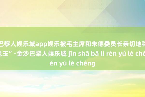 金沙巴黎人娱乐城app娱乐被毛主席和朱德委员长亲切地称号为“昆玉”-金沙巴黎人娱乐城 jīn shā bā lí rén yú lè chéng