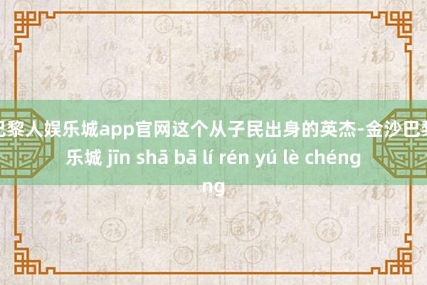 金沙巴黎人娱乐城app官网这个从子民出身的英杰-金沙巴黎人娱乐城 jīn shā bā lí rén yú lè chéng