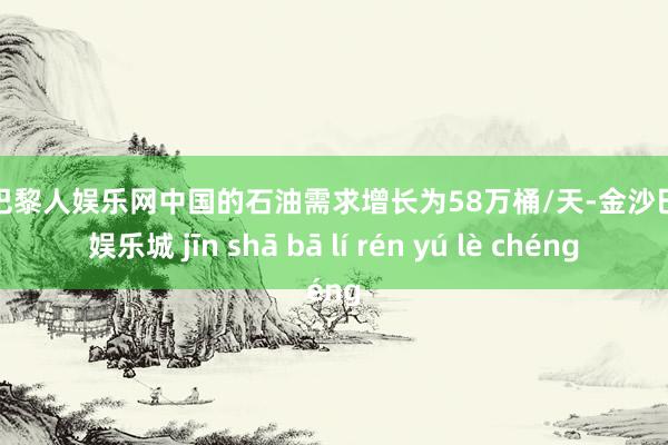 金沙巴黎人娱乐网中国的石油需求增长为58万桶/天-金沙巴黎人娱乐城 jīn shā bā lí rén yú lè chéng