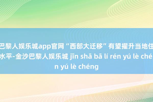 金沙巴黎人娱乐城app官网“西部大迁移”有望擢升当地住户收入水平-金沙巴黎人娱乐城 jīn shā bā lí rén yú lè chéng