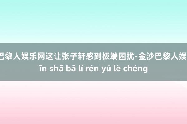 金沙巴黎人娱乐网这让张子轩感到极端困扰-金沙巴黎人娱乐城 jīn shā bā lí rén yú lè chéng