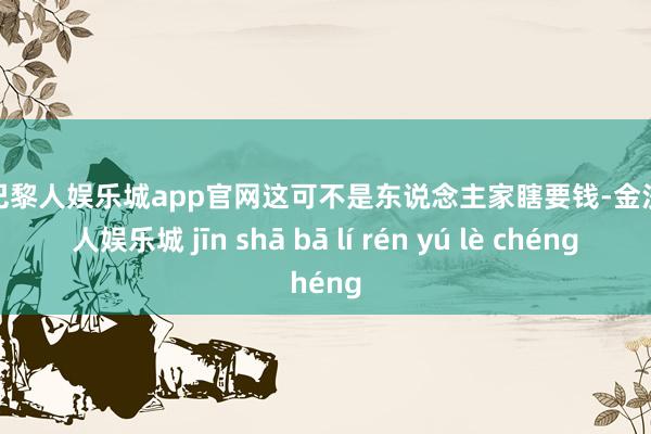 金沙巴黎人娱乐城app官网这可不是东说念主家瞎要钱-金沙巴黎人娱乐城 jīn shā bā lí rén yú lè chéng