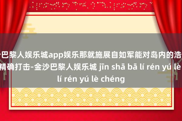 金沙巴黎人娱乐城app娱乐那就施展自如军能对岛内的浩瀚方针进行精确打击-金沙巴黎人娱乐城 jīn shā bā lí rén yú lè chéng