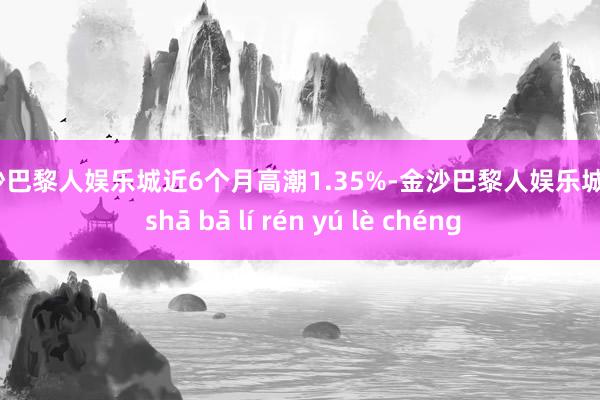 金沙巴黎人娱乐城近6个月高潮1.35%-金沙巴黎人娱乐城 jīn shā bā lí rén yú lè chéng