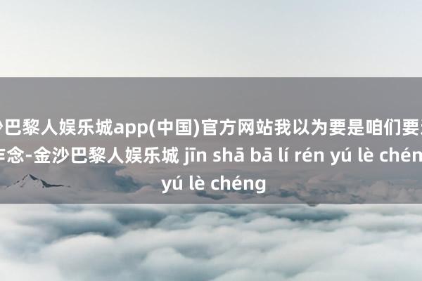 金沙巴黎人娱乐城app(中国)官方网站我以为要是咱们要这么作念-金沙巴黎人娱乐城 jīn shā bā lí rén yú lè chéng