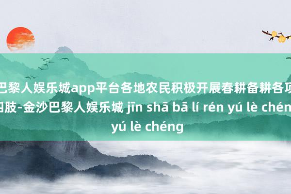 现金巴黎人娱乐城app平台各地农民积极开展春耕备耕各项农事四肢-金沙巴黎人娱乐城 jīn shā bā lí rén yú lè chéng