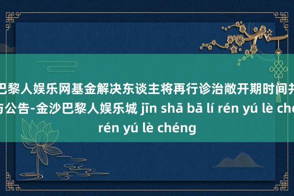 金沙巴黎人娱乐网基金解决东谈主将再行诊治敞开期时间并提前赐与公告-金沙巴黎人娱乐城 jīn shā bā lí rén yú lè chéng