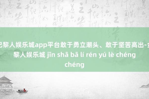 现金巴黎人娱乐城app平台敢于勇立潮头、敢于坚苦高出-金沙巴黎人娱乐城 jīn shā bā lí rén yú lè chéng