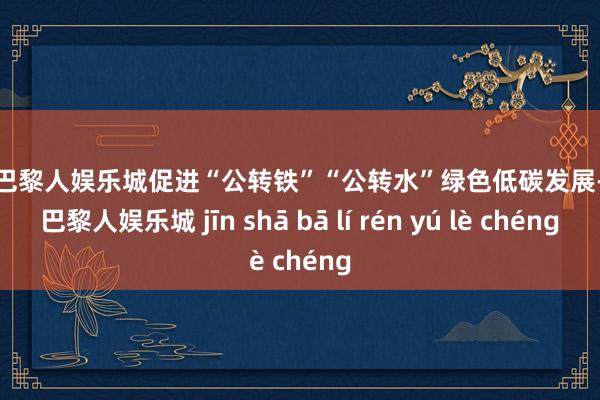 金沙巴黎人娱乐城促进“公转铁”“公转水”绿色低碳发展-金沙巴黎人娱乐城 jīn shā bā lí rén yú lè chéng