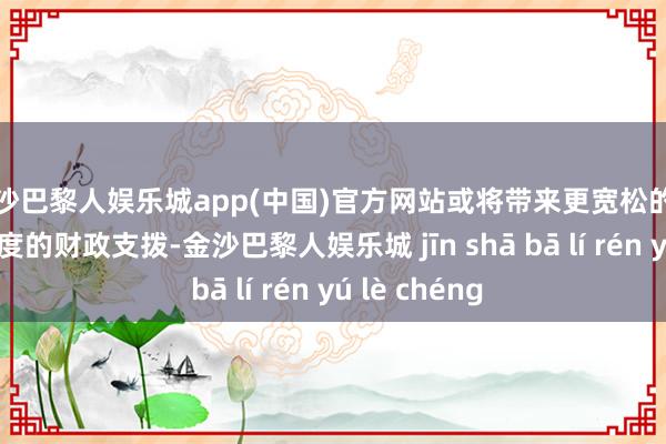 金沙巴黎人娱乐城app(中国)官方网站或将带来更宽松的监管和更大限度的财政支拨-金沙巴黎人娱乐城 jīn shā bā lí rén yú lè chéng