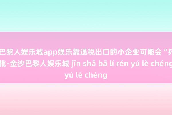 金沙巴黎人娱乐城app娱乐靠退税出口的小企业可能会“死”一批-金沙巴黎人娱乐城 jīn shā bā lí rén yú lè chéng