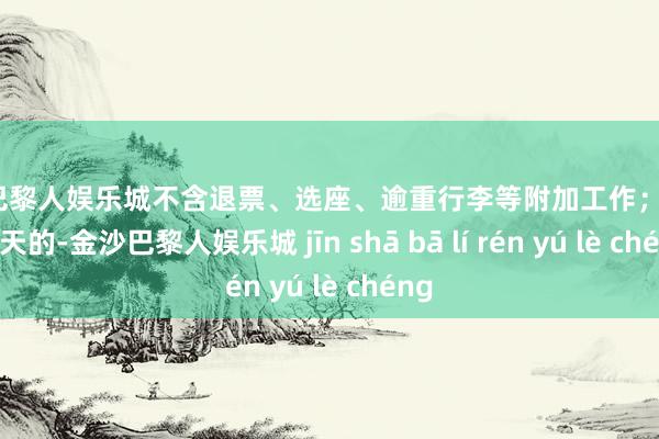 金沙巴黎人娱乐城不含退票、选座、逾重行李等附加工作；提高180天的-金沙巴黎人娱乐城 jīn shā bā lí rén yú lè chéng