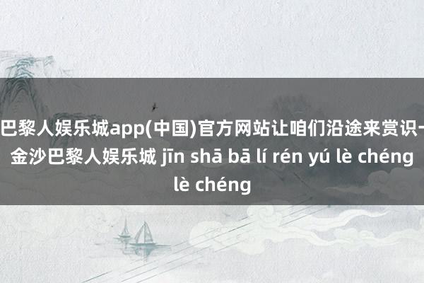 金沙巴黎人娱乐城app(中国)官方网站让咱们沿途来赏识一下-金沙巴黎人娱乐城 jīn shā bā lí rén yú lè chéng