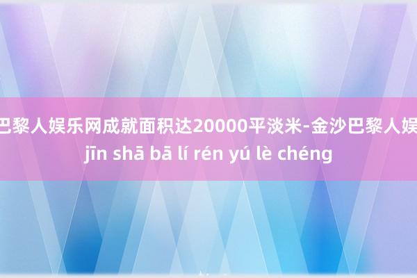 金沙巴黎人娱乐网成就面积达20000平淡米-金沙巴黎人娱乐城 jīn shā bā lí rén yú lè chéng