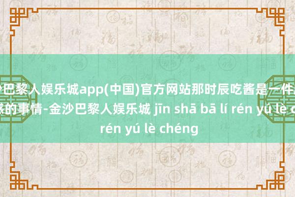 金沙巴黎人娱乐城app(中国)官方网站那时辰吃酱是一件颇具典礼感的事情-金沙巴黎人娱乐城 jīn shā bā lí rén yú lè chéng