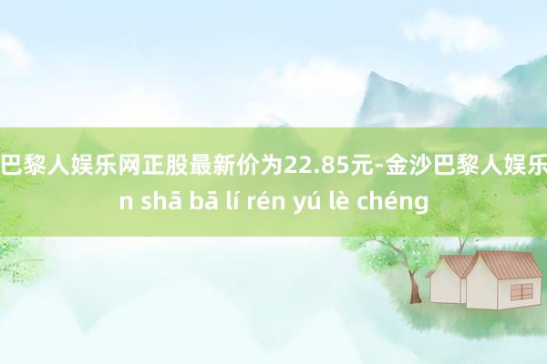 金沙巴黎人娱乐网正股最新价为22.85元-金沙巴黎人娱乐城 jīn shā bā lí rén yú lè chéng