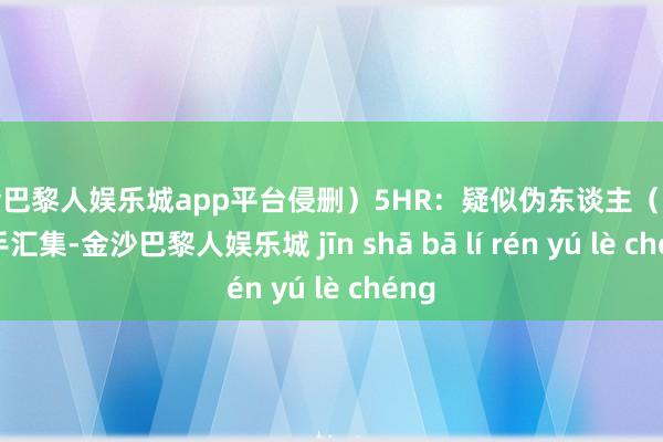 现金巴黎人娱乐城app平台侵删）5HR：疑似伪东谈主（素材着手汇集-金沙巴黎人娱乐城 jīn shā bā lí rén yú lè chéng