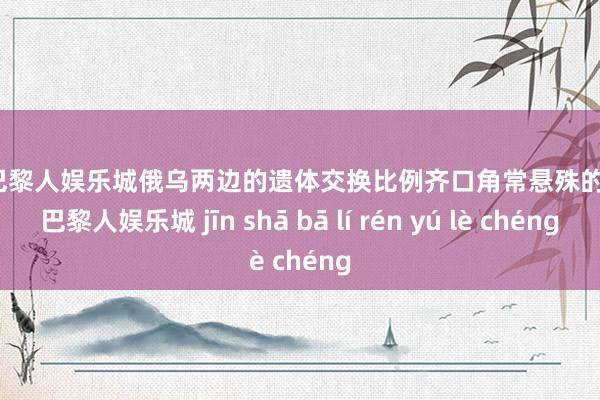 金沙巴黎人娱乐城俄乌两边的遗体交换比例齐口角常悬殊的-金沙巴黎人娱乐城 jīn shā bā lí rén yú lè chéng