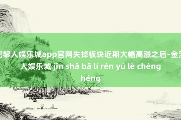 金沙巴黎人娱乐城app官网失掉板块近期大幅高涨之后-金沙巴黎人娱乐城 jīn shā bā lí rén yú lè chéng