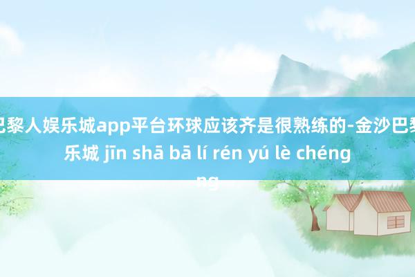 现金巴黎人娱乐城app平台环球应该齐是很熟练的-金沙巴黎人娱乐城 jīn shā bā lí rén yú lè chéng